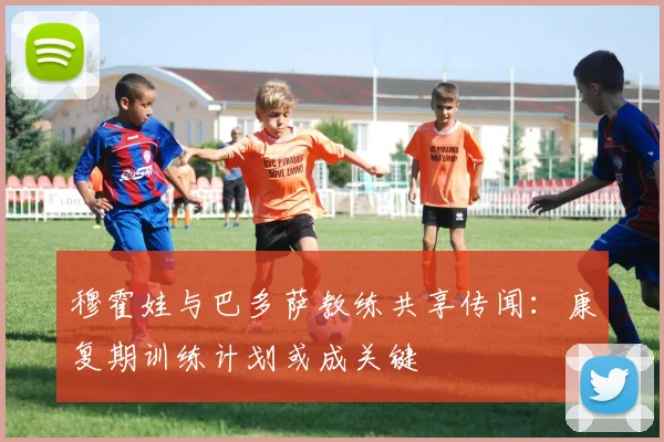 穆霍娃与巴多萨教练共享传闻：康复期训练计划或成关键