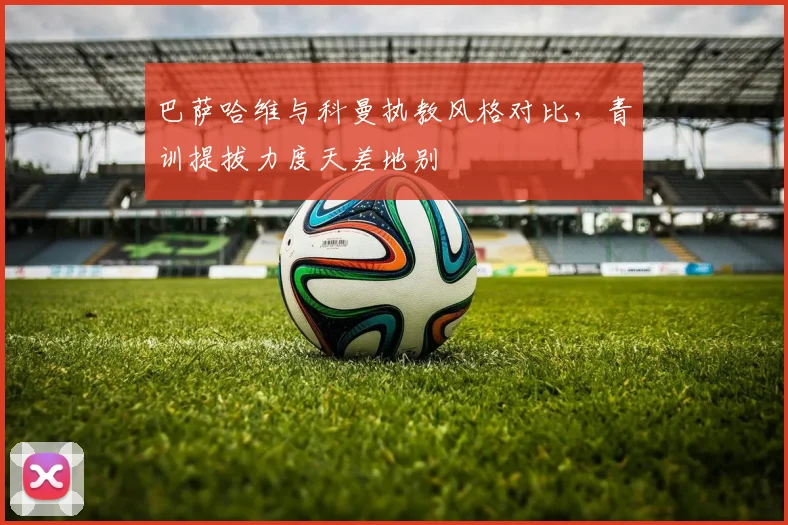 巴萨哈维与科曼执教风格对比，青训提拔力度天差地别