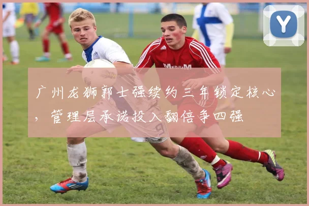 广州龙狮郭士强续约三年锁定核心，管理层承诺投入翻倍争四强